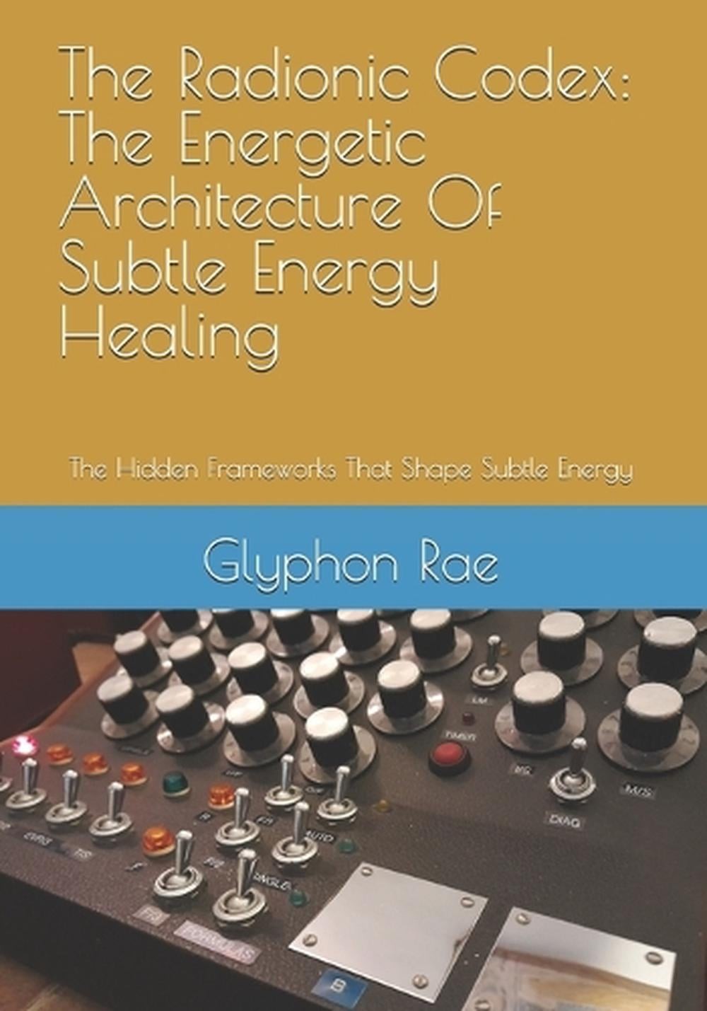 The Radionic Codex: The Energetic Architecture Of Subtle Energy Healing: The Hid