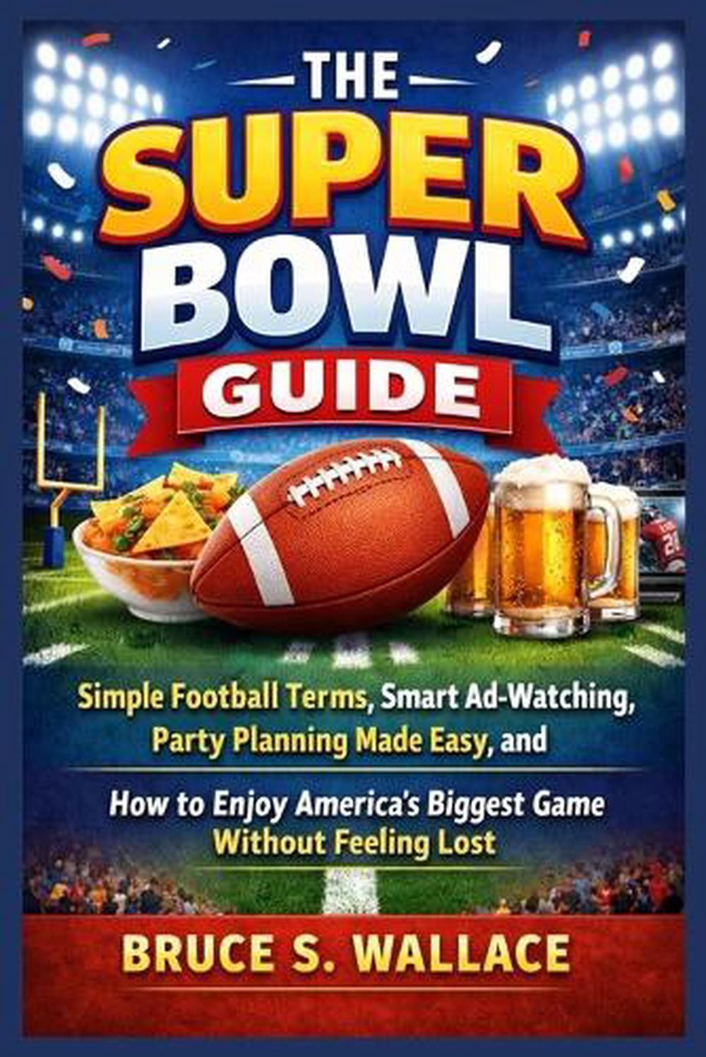 The Super Bowl Guide: Simple Football Terms, Smart Ad-Watching, Party Planning M