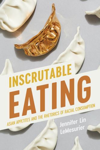 Inscrutable Eating : Asian Appetites and the Rhetorics of Racial Consumption,...