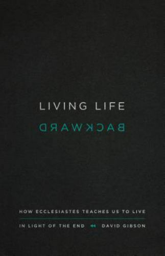 Living Life Backward: How Ecclesiastes Teaches Us to Live in Light of the End - Living Life Backward: How Ecclesiastes Teaches Us to Live in Light of the End -